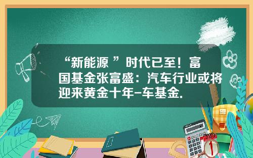 “新能源+”时代已至！富国基金张富盛：汽车行业或将迎来黄金十年-车基金.