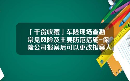 「干货收藏」车险现场查勘常见风险及主要防范措施-保险公司报案后可以更改报案人吗【新闻】.