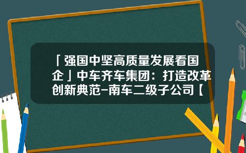 「强国中坚高质量发展看国企」中车齐车集团：打造改革创新典范-南车二级子公司【新闻】.