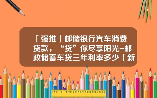 「强推」邮储银行汽车消费贷款，“贷”你尽享阳光-邮政储蓄车贷三年利率多少【新闻】.