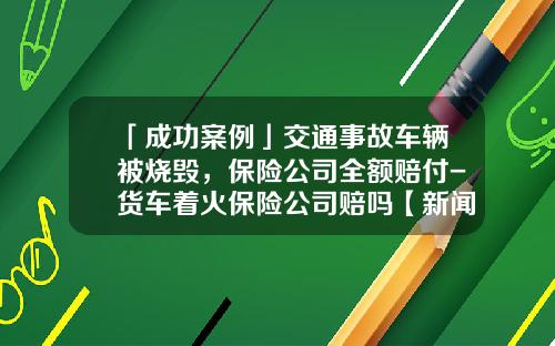「成功案例」交通事故车辆被烧毁，保险公司全额赔付-货车着火保险公司赔吗【新闻】.