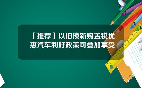 【推荐】以旧换新购置税优惠汽车利好政策可叠加享受