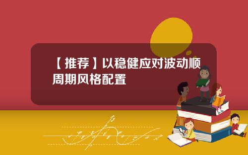 【推荐】以稳健应对波动顺周期风格配置
