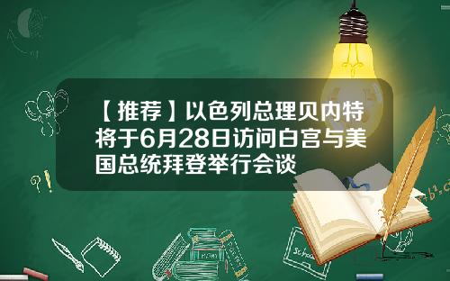 【推荐】以色列总理贝内特将于6月28日访问白宫与美国总统拜登举行会谈