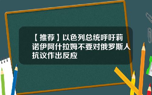 【推荐】以色列总统呼吁莉诺伊阿什拉姆不要对俄罗斯人抗议作出反应