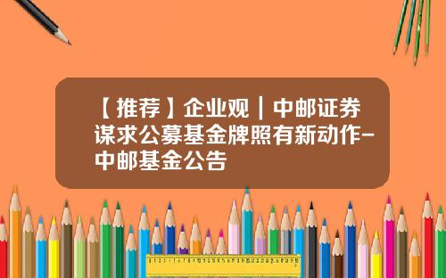 【推荐】企业观｜中邮证券谋求公募基金牌照有新动作-中邮基金公告