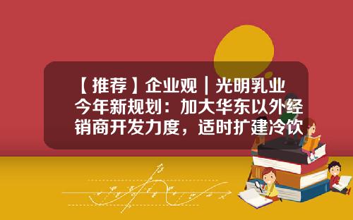 【推荐】企业观｜光明乳业今年新规划：加大华东以外经销商开发力度，适时扩建冷饮产能-光明乳业公司战略
