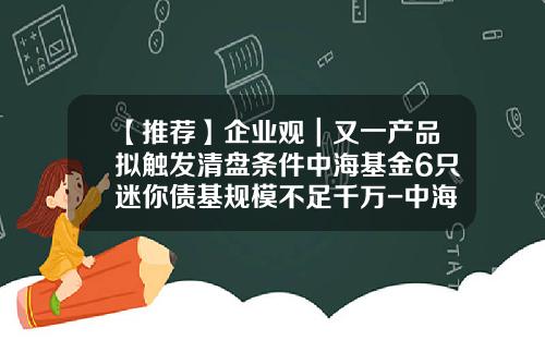 【推荐】企业观｜又一产品拟触发清盘条件中海基金6只迷你债基规模不足千万-中海纯债基金