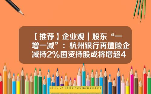 【推荐】企业观｜股东“一增一减”：杭州银行再遭险企减持2%国资持股或将增超40%-中国人寿持有杭州银行多少股