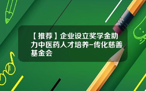 【推荐】企业设立奖学金助力中医药人才培养-传化慈善基金会