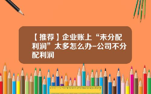 【推荐】企业账上“未分配利润”太多怎么办-公司不分配利润