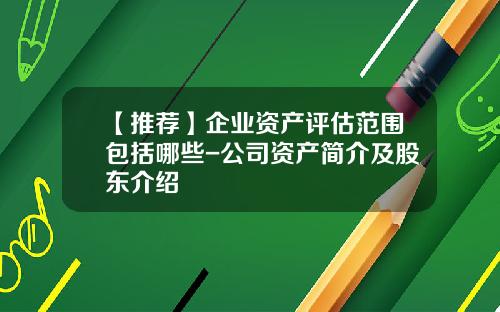【推荐】企业资产评估范围包括哪些-公司资产简介及股东介绍