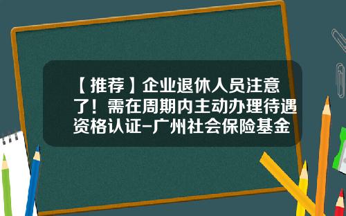【推荐】企业退休人员注意了！需在周期内主动办理待遇资格认证-广州社会保险基金管理中心