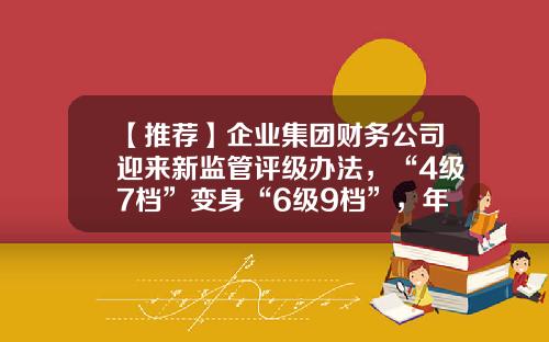 【推荐】企业集团财务公司迎来新监管评级办法，“4级7档”变身“6级9档”，年内已有多家公司获批解散-保险公司职级代码sa