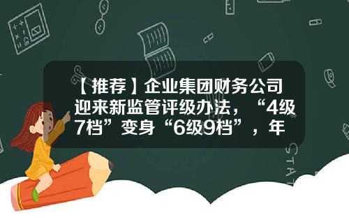 【推荐】企业集团财务公司迎来新监管评级办法，“4级7档”变身“6级9档”，年内已有多家公司获批解散-证券公司化