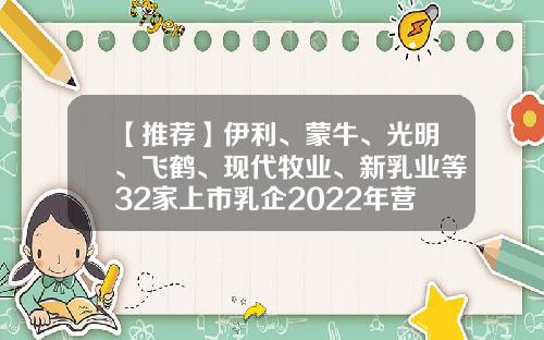 【推荐】伊利、蒙牛、光明、飞鹤、现代牧业、新乳业等32家上市乳企2022年营收排行榜来了-乳业上市公司