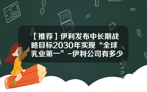 【推荐】伊利发布中长期战略目标2030年实现“全球乳业第一”-伊利公司有多少员工