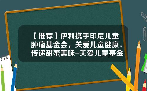 【推荐】伊利携手印尼儿童肿瘤基金会，关爱儿童健康，传递甜蜜美味-关爱儿童基金