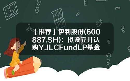 【推荐】伊利股份(600887.SH)：拟设立并认购YJLCFundLP基金-伊利基金