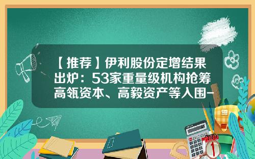【推荐】伊利股份定增结果出炉：53家重量级机构抢筹高瓴资本、高毅资产等入围-伊利股份有多少头牛