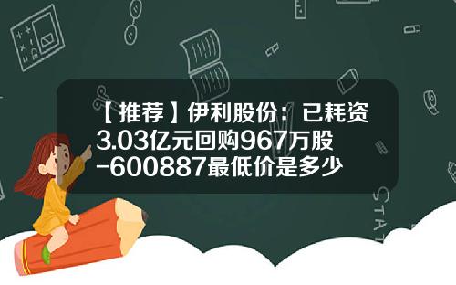【推荐】伊利股份：已耗资3.03亿元回购967万股-600887最低价是多少