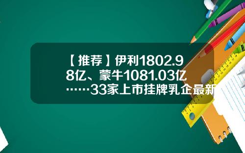 【推荐】伊利1802.98亿、蒙牛1081.03亿……33家上市挂牌乳企最新市值排行榜来了-100亿市值的上市公司