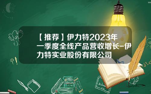 【推荐】伊力特2023年一季度全线产品营收增长-伊力特实业股份有限公司