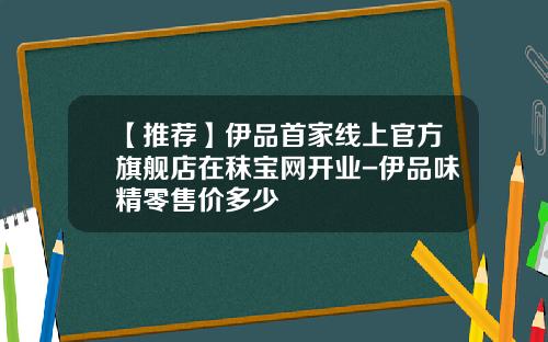 【推荐】伊品首家线上官方旗舰店在秣宝网开业-伊品味精零售价多少