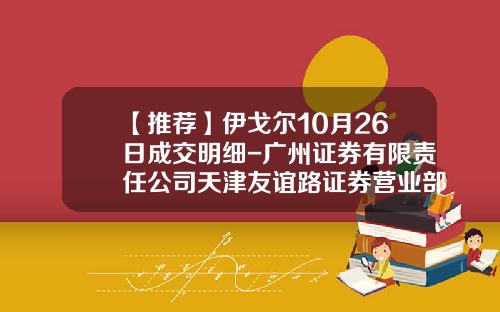 【推荐】伊戈尔10月26日成交明细-广州证券有限责任公司天津友谊路证券营业部