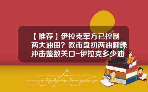 【推荐】伊拉克军方已控制两大油田？欧市盘初两油翻绿冲击整数关口-伊拉克多少油田