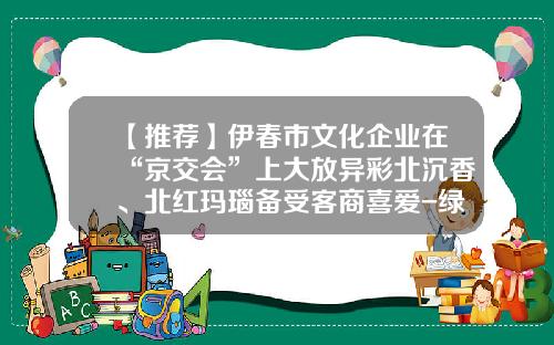 【推荐】伊春市文化企业在“京交会”上大放异彩北沉香、北红玛瑙备受客商喜爱-绿玛瑙基金