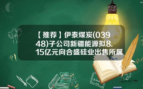 【推荐】伊泰煤炭(03948)子公司新疆能源拟8.15亿元向合盛硅业出售所属资产-新疆伊泰能源有限公司