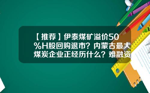 【推荐】伊泰煤矿溢价50%H股回购退市？内蒙古最大煤炭企业正经历什么？难融资、成本高、市值低或是主因-伊泰股票最新资讯