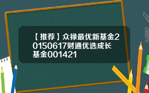 【推荐】众禄最优新基金20150617财通优选成长基金001421