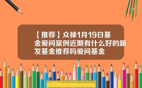 【推荐】众禄1月19日基金爱问案例近期有什么好的新发基金推荐吗爱问基金