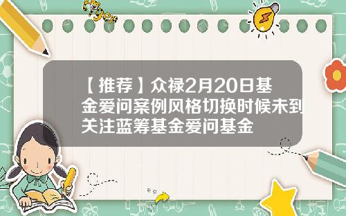 【推荐】众禄2月20日基金爱问案例风格切换时候未到关注蓝筹基金爱问基金