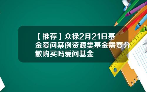 【推荐】众禄2月21日基金爱问案例资源类基金需要分散购买吗爱问基金