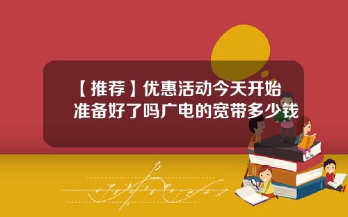 【推荐】优惠活动今天开始准备好了吗广电的宽带多少钱