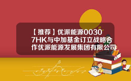 【推荐】优派能源00307HK与中加基金订立战略合作优派能源发展集团有限公司