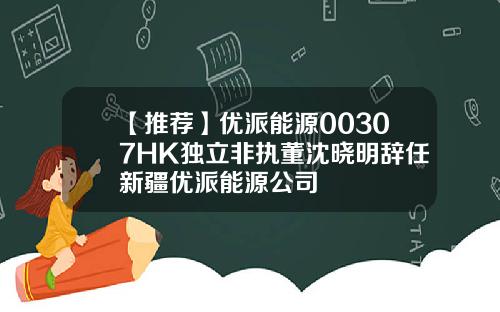 【推荐】优派能源00307HK独立非执董沈晓明辞任新疆优派能源公司