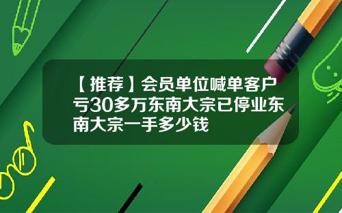 【推荐】会员单位喊单客户亏30多万东南大宗已停业东南大宗一手多少钱