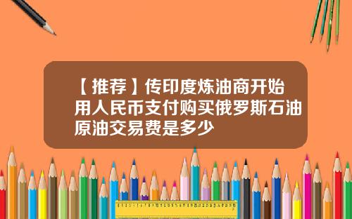 【推荐】传印度炼油商开始用人民币支付购买俄罗斯石油原油交易费是多少