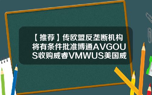 【推荐】传欧盟反垄断机构将有条件批准博通AVGOUS收购威睿VMWUS美国威睿公司