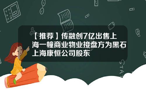 【推荐】传融创7亿出售上海一幢商业物业接盘方为黑石上海康恒公司股东