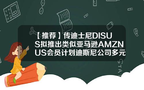 【推荐】传迪士尼DISUS拟推出类似亚马逊AMZNUS会员计划迪斯尼公司多元化