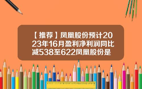 【推荐】凤凰股份预计2023年16月盈利净利润同比减538至622凤凰股份是什么公司