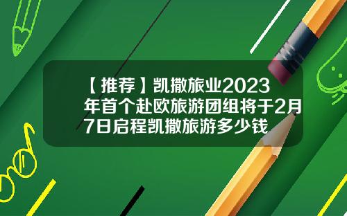 【推荐】凯撒旅业2023年首个赴欧旅游团组将于2月7日启程凯撒旅游多少钱