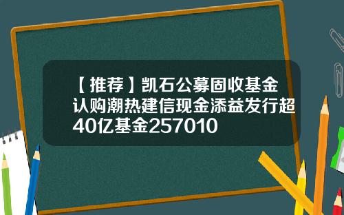 【推荐】凯石公募固收基金认购潮热建信现金添益发行超40亿基金257010