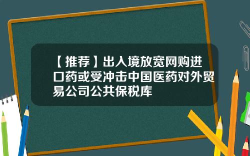 【推荐】出入境放宽网购进口药或受冲击中国医药对外贸易公司公共保税库