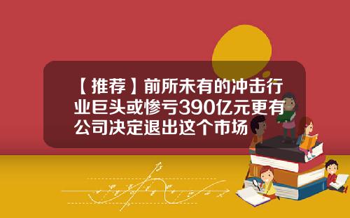 【推荐】前所未有的冲击行业巨头或惨亏390亿元更有公司决定退出这个市场